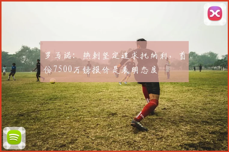罗马诺：热刺坚定追求托纳利，首份7500万镑报价是表明态度